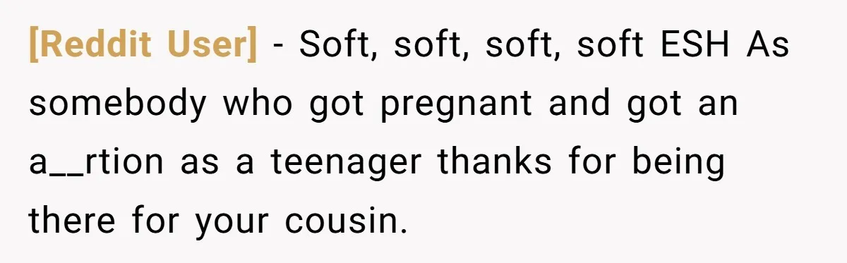 [Reddit User] − Soft, soft, soft, soft ESH As somebody who got pregnant and got an a__rtion as a teenager thanks for being there for your cousin.