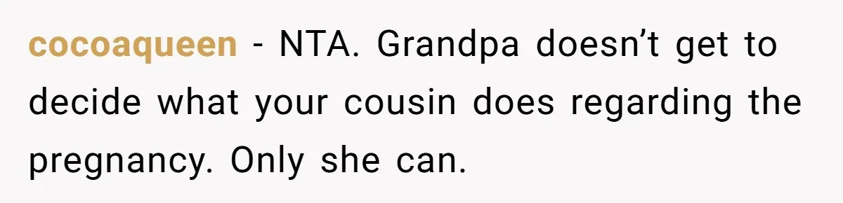 cocoaqueen − NTA. Grandpa doesn’t get to decide what your cousin does regarding the pregnancy. Only she can.