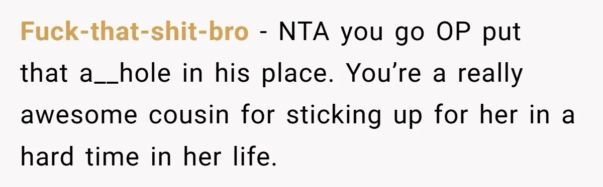 Fuck-that-shit-bro − NTA you go OP put that a__hole in his place. You’re a really awesome cousin for sticking up for her in a hard time in her life.