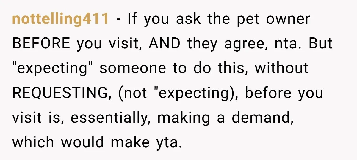 nottelling411 − If you ask the pet owner BEFORE you visit, AND they agree, nta. But "expecting" someone to do this, without REQUESTING, (not "expecting), before you visit is, essentially,...