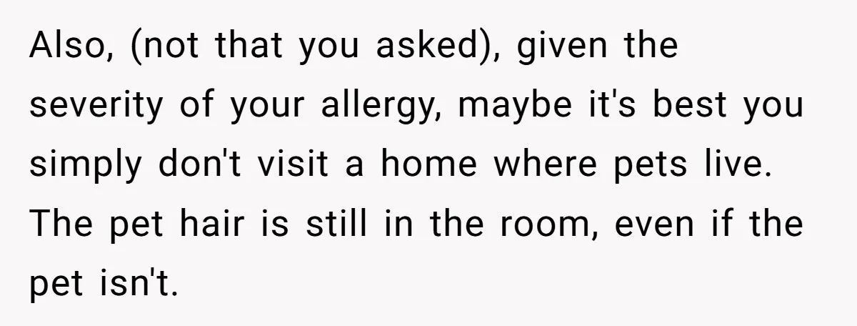 Also, (not that you asked), given the severity of your allergy, maybe it's best you simply don't visit a home where pets live. The pet hair is still in the...