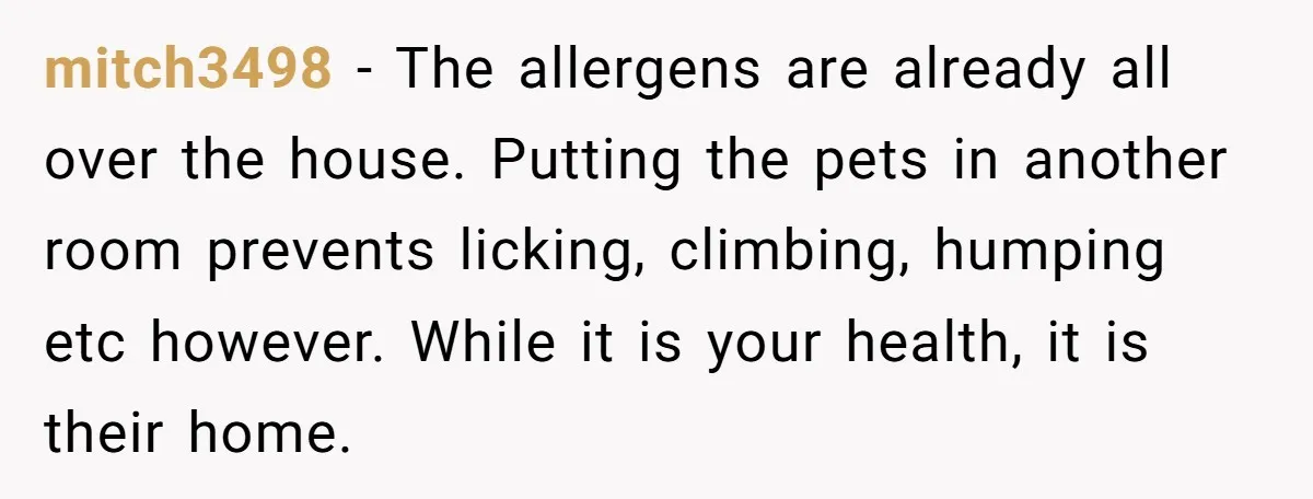 mitch3498 − The allergens are already all over the house. Putting the pets in another room prevents licking, climbing, humping etc however. While it is your health, it is their...