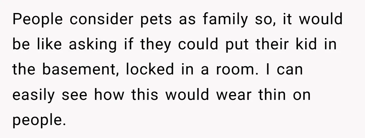 People consider pets as family so, it would be like asking if they could put their kid in the basement, locked in a room. I can easily see how this...