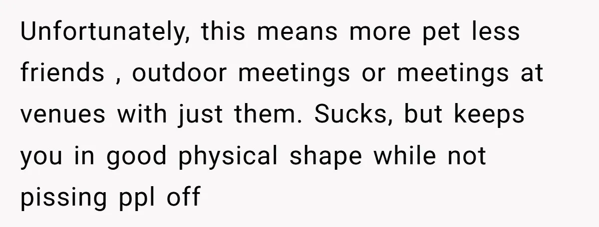 Unfortunately, this means more pet less friends , outdoor meetings or meetings at venues with just them. Sucks, but keeps you in good physical shape while not pissing ppl off