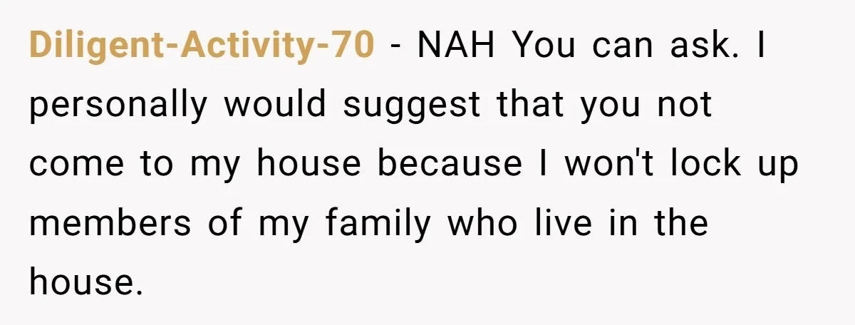 Diligent-Activity-70 − NAH You can ask. I personally would suggest that you not come to my house because I won't lock up members of my family who live in the...