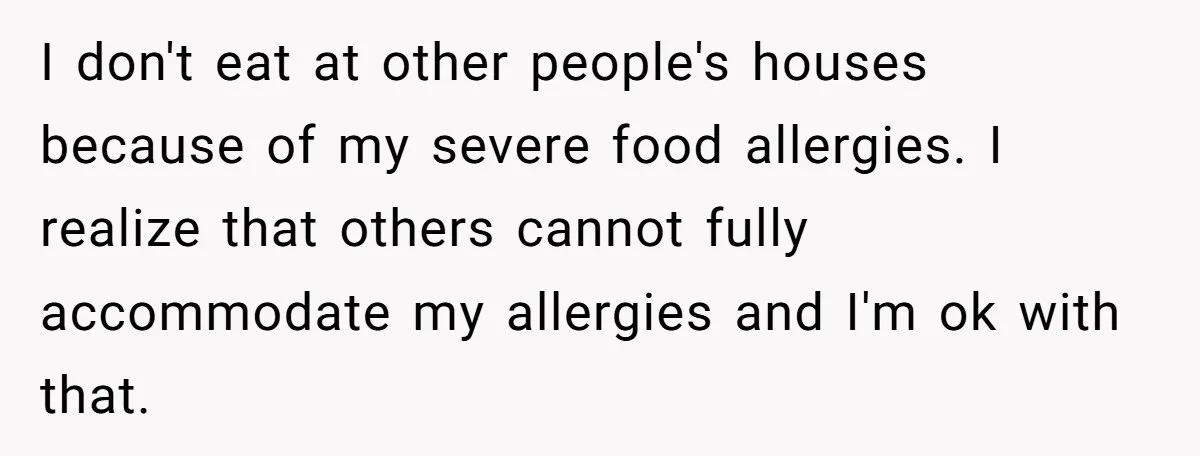 I don't eat at other people's houses because of my severe food allergies. I realize that others cannot fully accommodate my allergies and I'm ok with that.