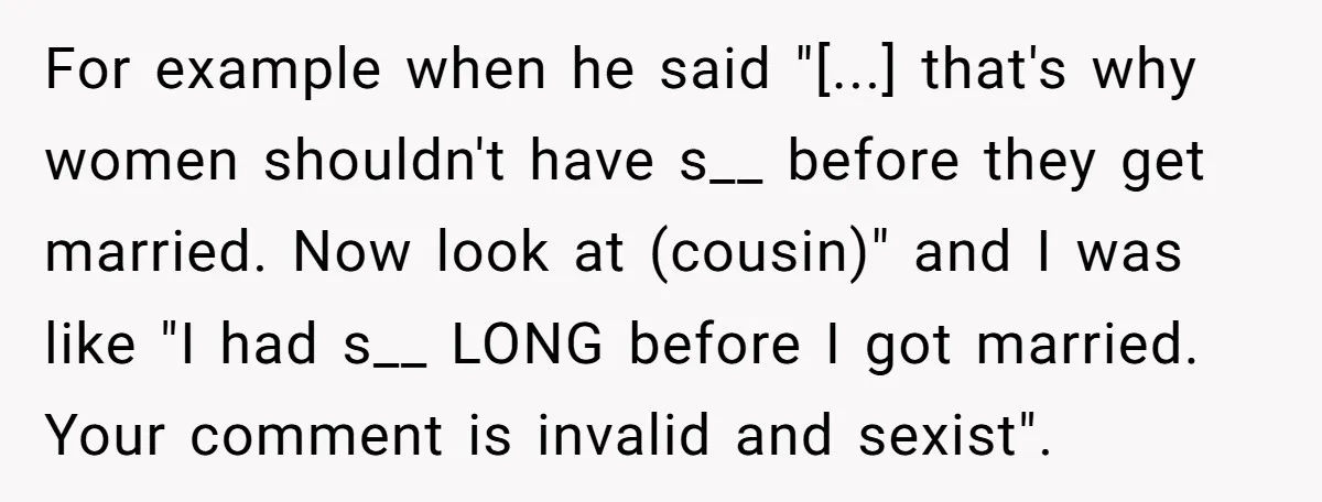 For example when he said "[...] that's why women shouldn't have s__ before they get married. Now look at (cousin)" and I was like "I had s__ LONG before I...