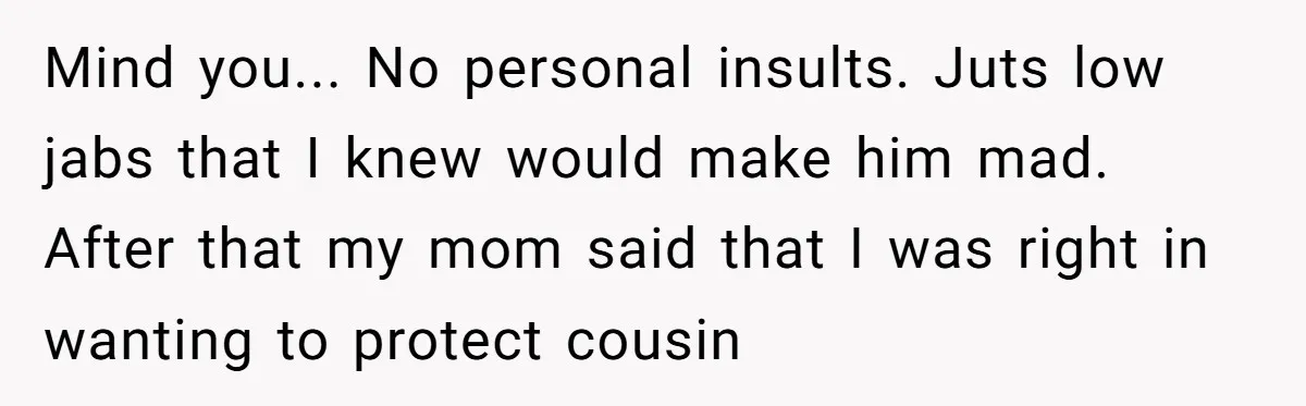 Mind you... No personal insults. Juts low jabs that I knew would make him mad. After that my mom said that I was right in wanting to protect cousin