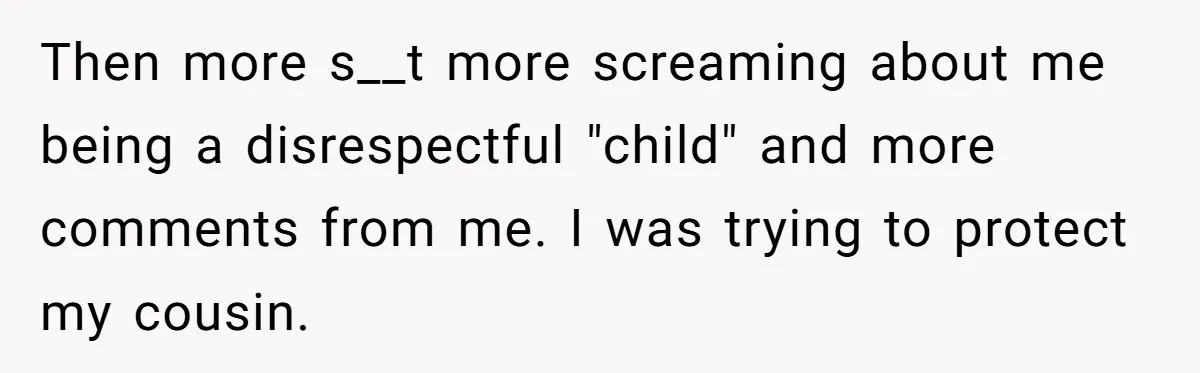 Then more s__t more screaming about me being a disrespectful "child" and more comments from me. I was trying to protect my cousin.