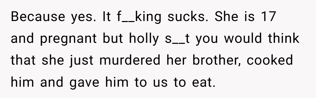 Because yes. It f__king sucks. She is 17 and pregnant but holly s__t you would think that she just murdered her brother, cooked him and gave him to us to...