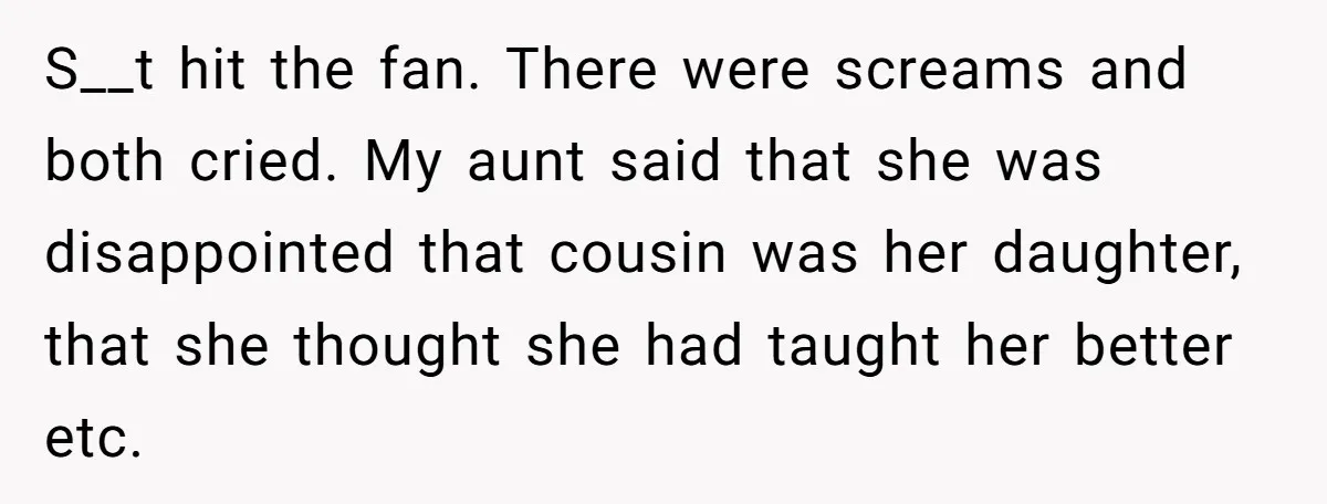 S__t hit the fan. There were screams and both cried. My aunt said that she was disappointed that cousin was her daughter, that she thought she had taught her better...