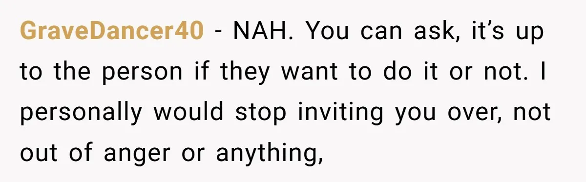 GraveDancer40 − NAH. You can ask, it’s up to the person if they want to do it or not. I personally would stop inviting you over, not out of anger...