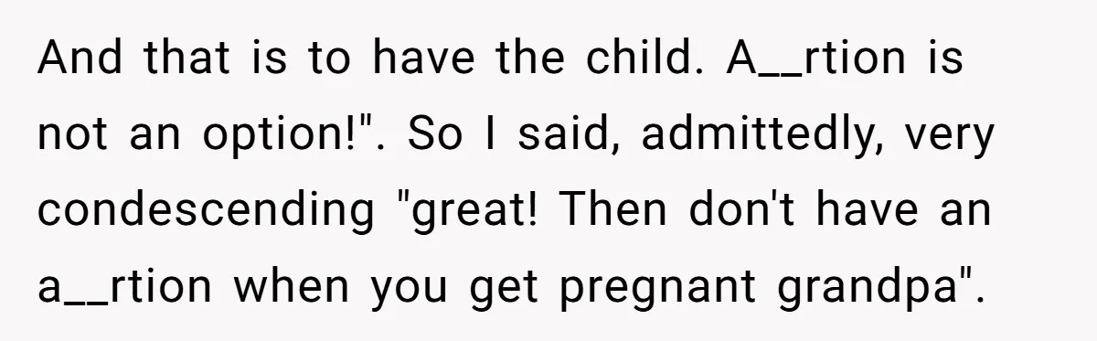 And that is to have the child. A__rtion is not an option!". So I said, admittedly, very condescending "great! Then don't have an a__rtion when you get pregnant grandpa".