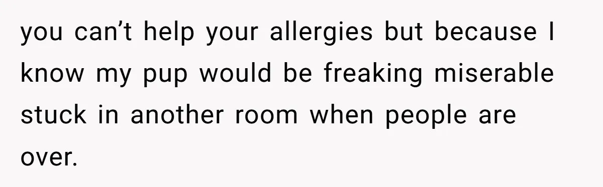 you can’t help your allergies but because I know my pup would be freaking miserable stuck in another room when people are over.