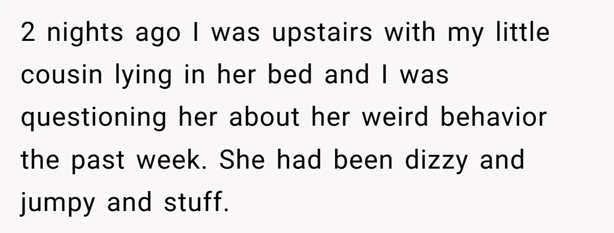 2 nights ago I was upstairs with my little cousin lying in her bed and I was questioning her about her weird behavior the past week. She had been dizzy...