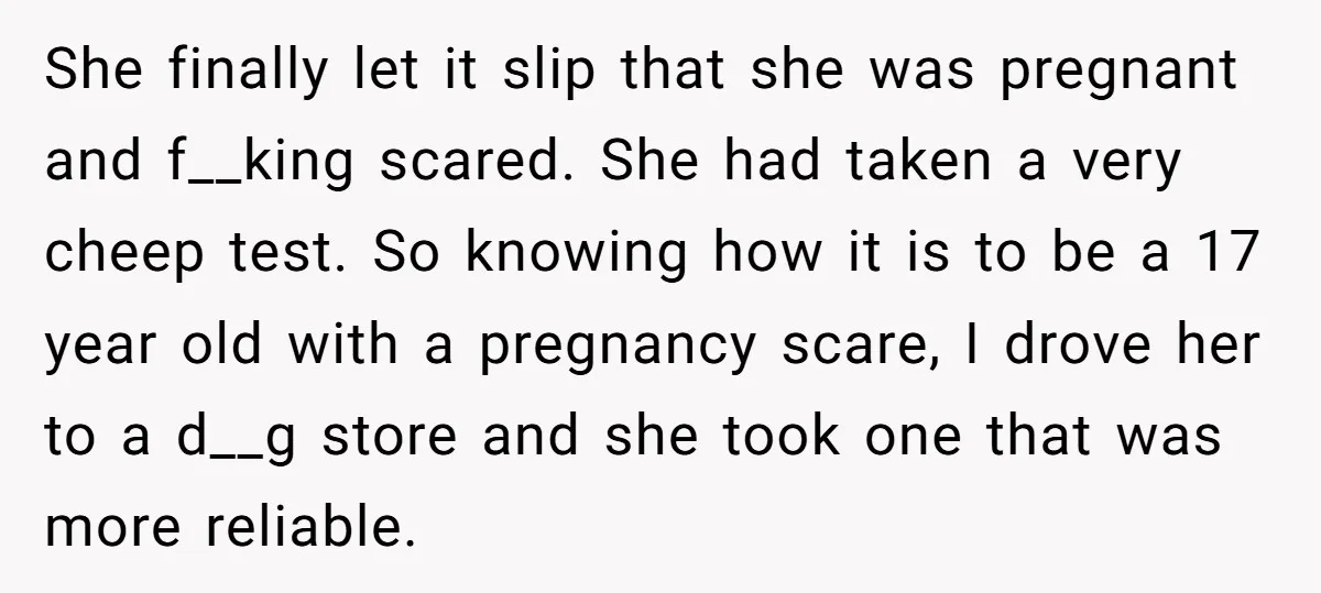 She finally let it slip that she was pregnant and f__king scared. She had taken a very cheep test. So knowing how it is to be a 17 year old...
