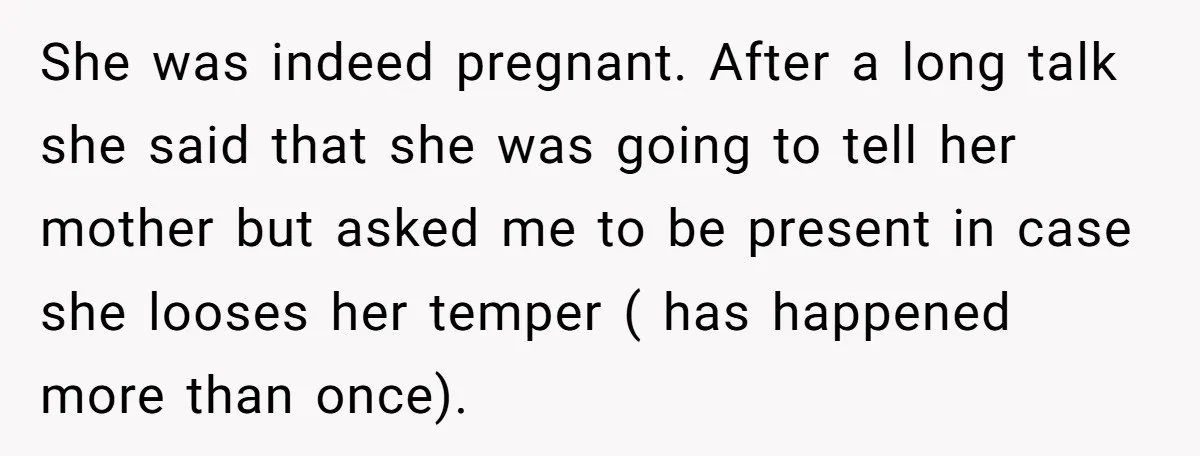 She was indeed pregnant. After a long talk she said that she was going to tell her mother but asked me to be present in case she looses her temper...