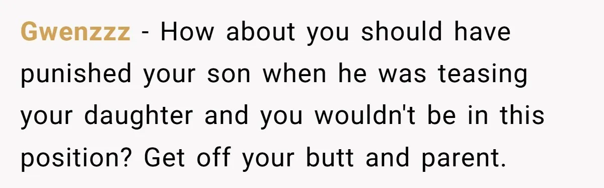 Gwenzzz − How about you should have punished your son when he was teasing your daughter and you wouldn't be in this position? Get off your butt and parent.