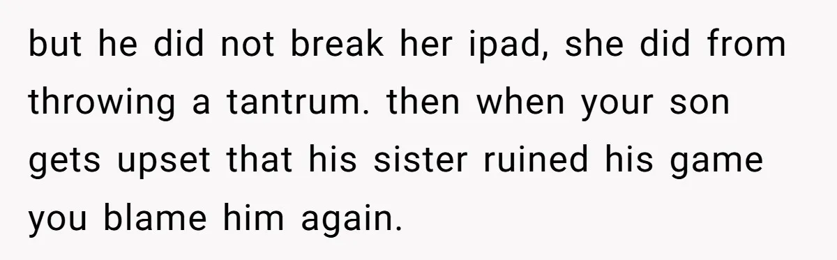 but he did not break her ipad, she did from throwing a tantrum. then when your son gets upset that his sister ruined his game you blame him again.