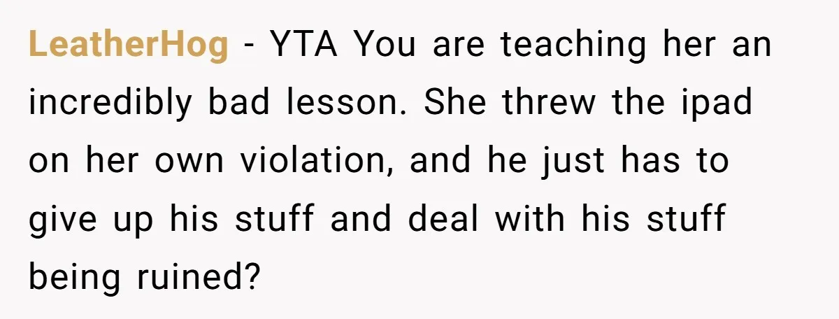 LeatherHog − YTA You are teaching her an incredibly bad lesson. She threw the ipad on her own violation, and he just has to give up his stuff and deal...