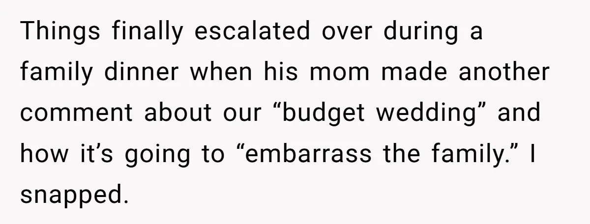 Things finally escalated over during a family dinner when his mom made another comment about our “budget wedding” and how it’s going to “embarrass the family.” I snapped.