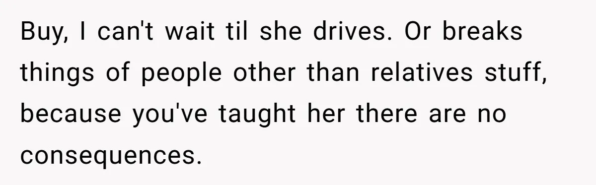 Buy, I can't wait til she drives. Or breaks things of people other than relatives stuff, because you've taught her there are no consequences.