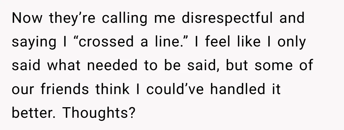 Now they’re calling me disrespectful and saying I “crossed a line.” I feel like I only said what needed to be said, but some of our friends think I could’ve...