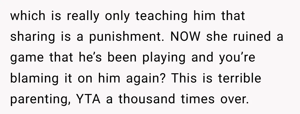 which is really only teaching him that sharing is a punishment. NOW she ruined a game that he’s been playing and you’re blaming it on him again? This is terrible...