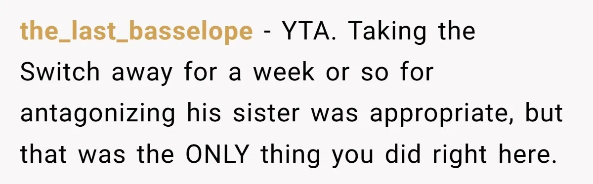 the_last_basselope − YTA. Taking the Switch away for a week or so for antagonizing his sister was appropriate, but that was the ONLY thing you did right here.