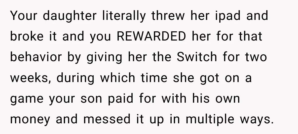 Your daughter literally threw her ipad and broke it and you REWARDED her for that behavior by giving her the Switch for two weeks, during which time she got on...