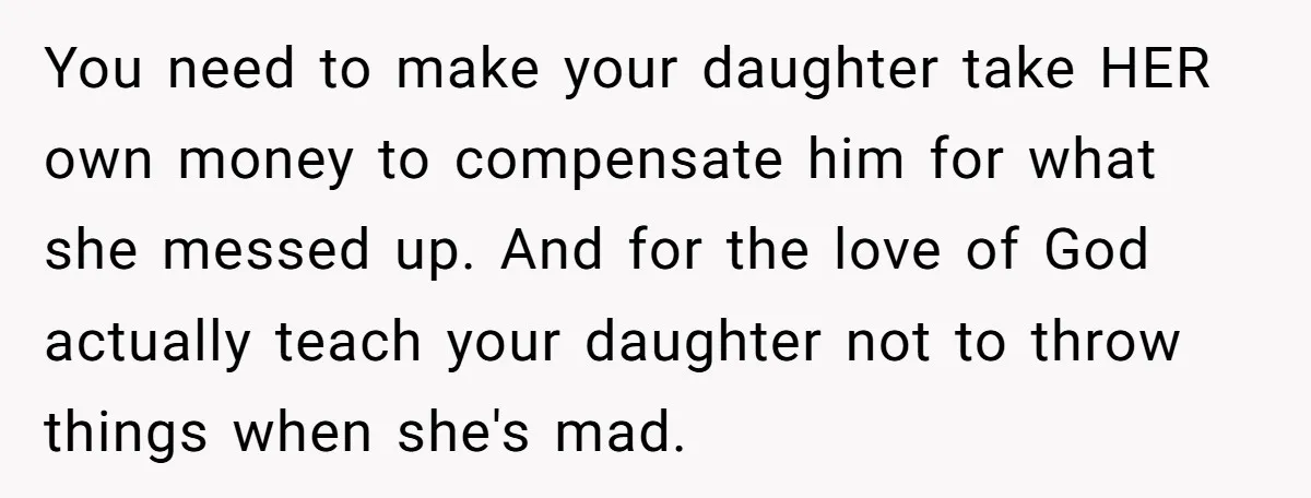 You need to make your daughter take HER own money to compensate him for what she messed up. And for the love of God actually teach your daughter not to...