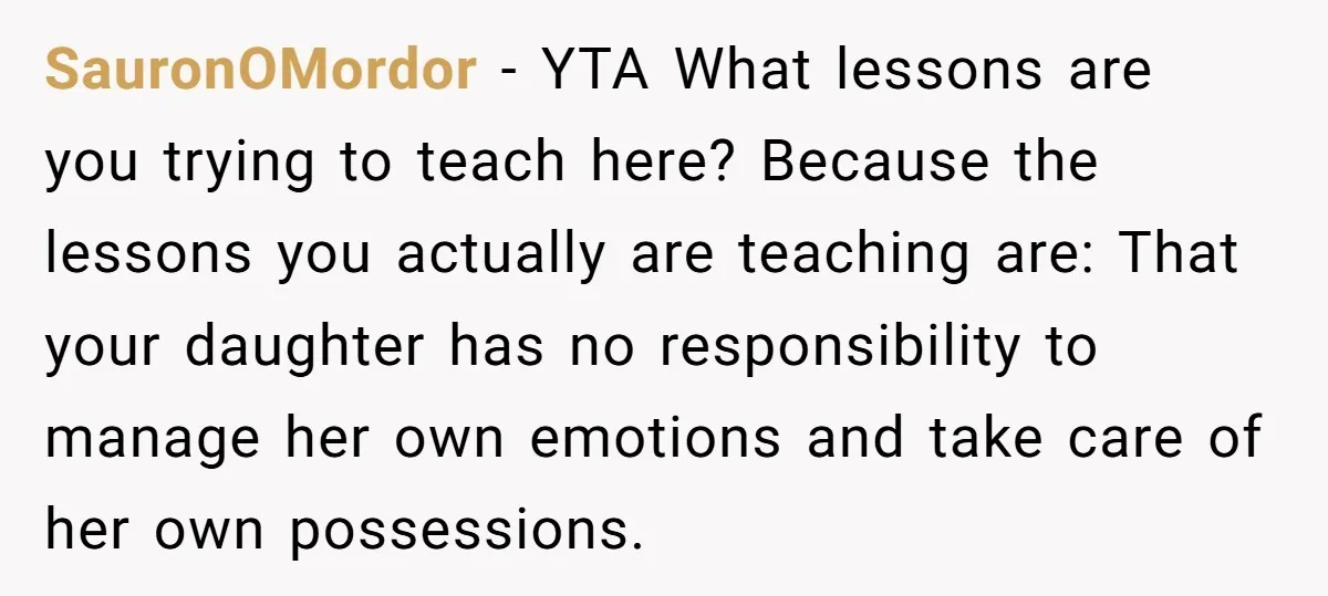SauronOMordor − YTA What lessons are you trying to teach here? Because the lessons you actually are teaching are: That your daughter has no responsibility to manage her own emotions...