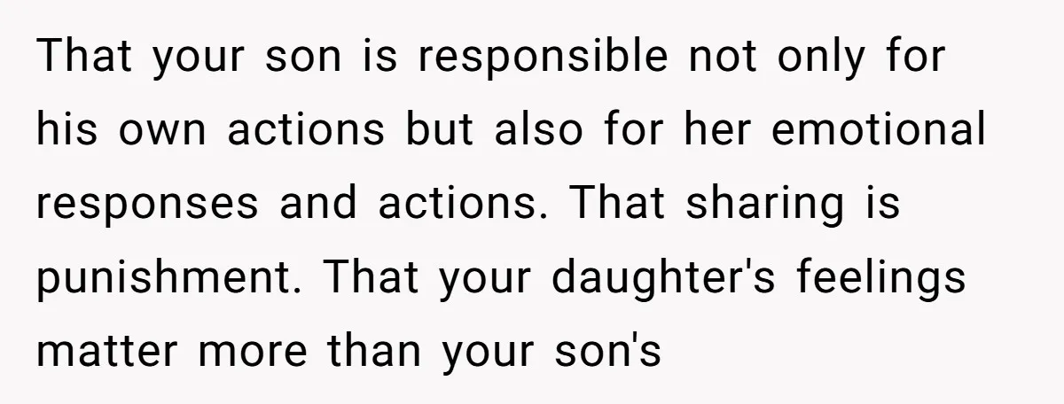 That your son is responsible not only for his own actions but also for her emotional responses and actions. That sharing is punishment. That your daughter's feelings matter more than...