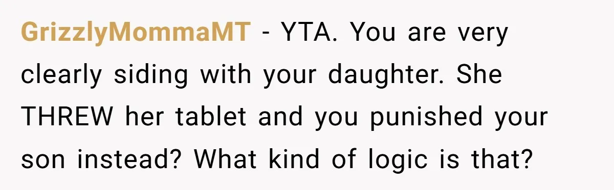 GrizzlyMommaMT − YTA. You are very clearly siding with your daughter. She THREW her tablet and you punished your son instead? What kind of logic is that?