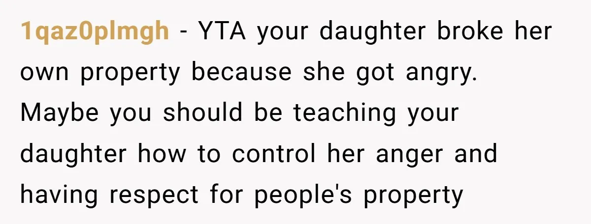 1qaz0plmgh − YTA your daughter broke her own property because she got angry. Maybe you should be teaching your daughter how to control her anger and having respect for people's...