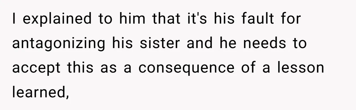 I explained to him that it's his fault for antagonizing his sister and he needs to accept this as a consequence of a lesson learned,