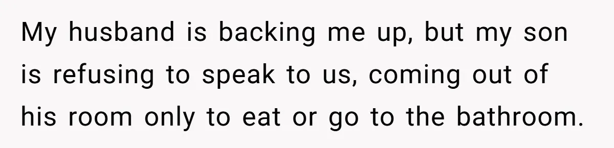 My husband is backing me up, but my son is refusing to speak to us, coming out of his room only to eat or go to the bathroom.
