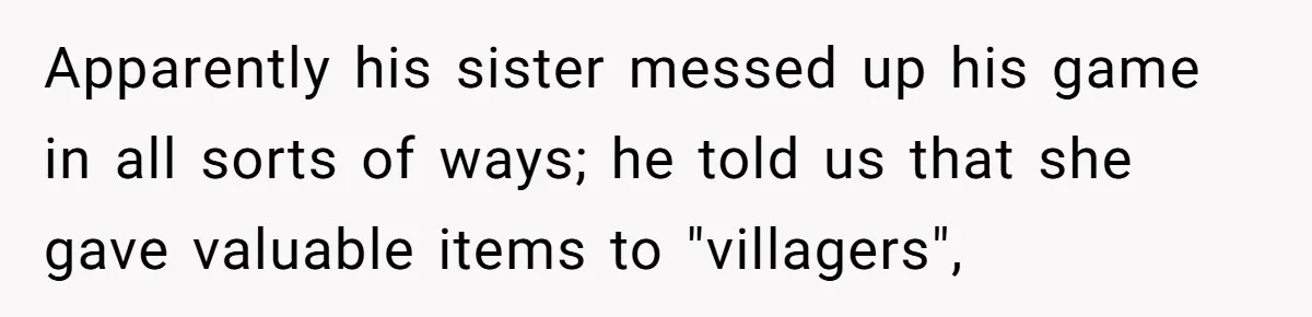 Apparently his sister messed up his game in all sorts of ways; he told us that she gave valuable items to "villagers",