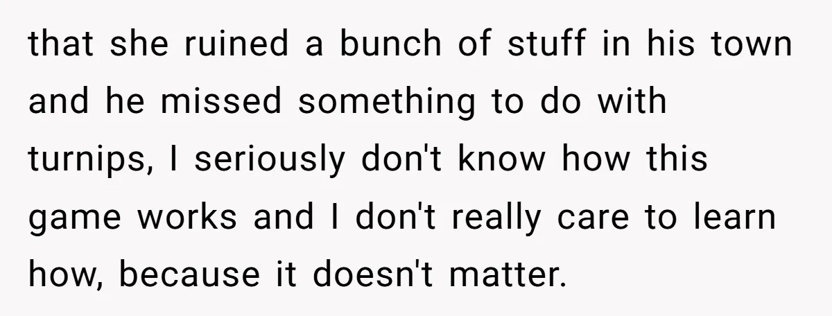 that she ruined a bunch of stuff in his town and he missed something to do with turnips, I seriously don't know how this game works and I don't really...