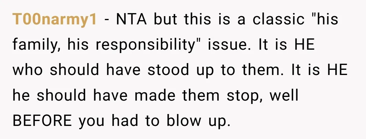 T00narmy1 − NTA but this is a classic "his family, his responsibility" issue. It is HE who should have stood up to them. It is HE he should have made...