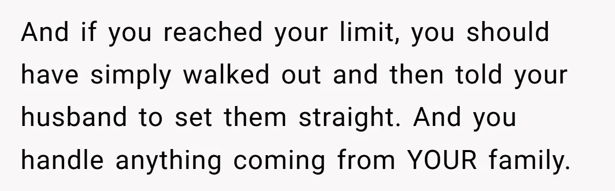 And if you reached your limit, you should have simply walked out and then told your husband to set them straight. And you handle anything coming from YOUR family.