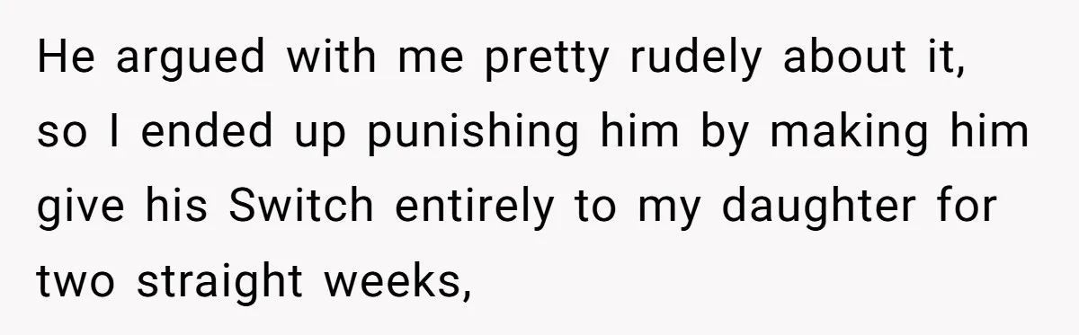 He argued with me pretty rudely about it, so I ended up punishing him by making him give his Switch entirely to my daughter for two straight weeks,