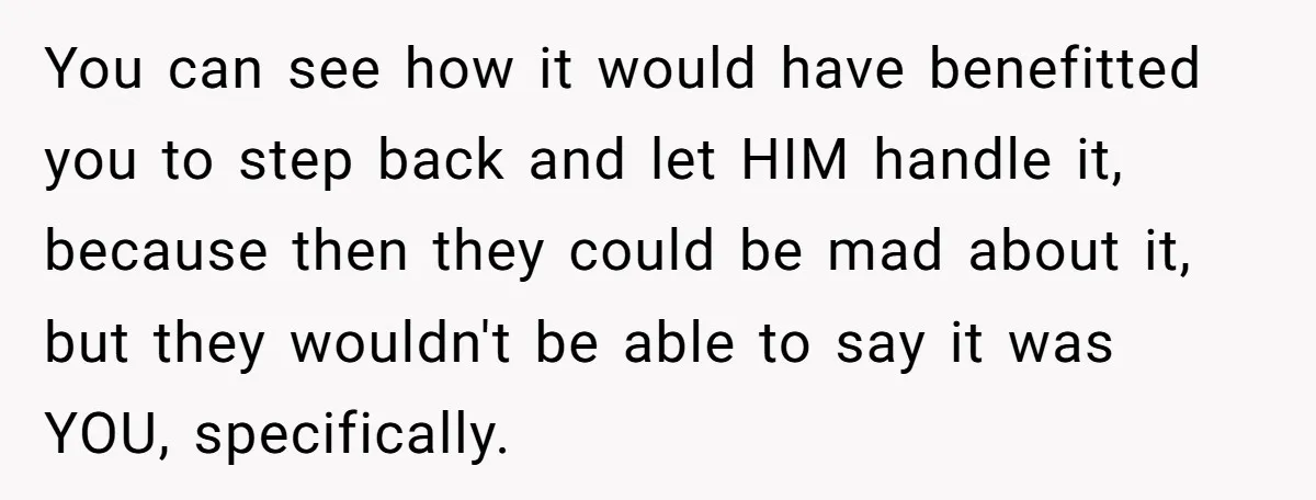 You can see how it would have benefitted you to step back and let HIM handle it, because then they could be mad about it, but they wouldn't be able...