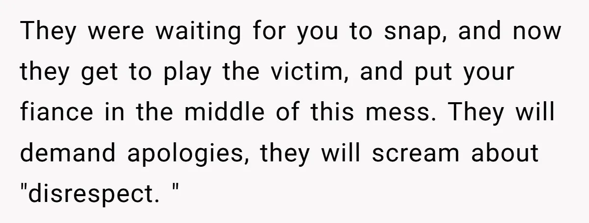 They were waiting for you to snap, and now they get to play the victim, and put your fiance in the middle of this mess. They will demand apologies, they...