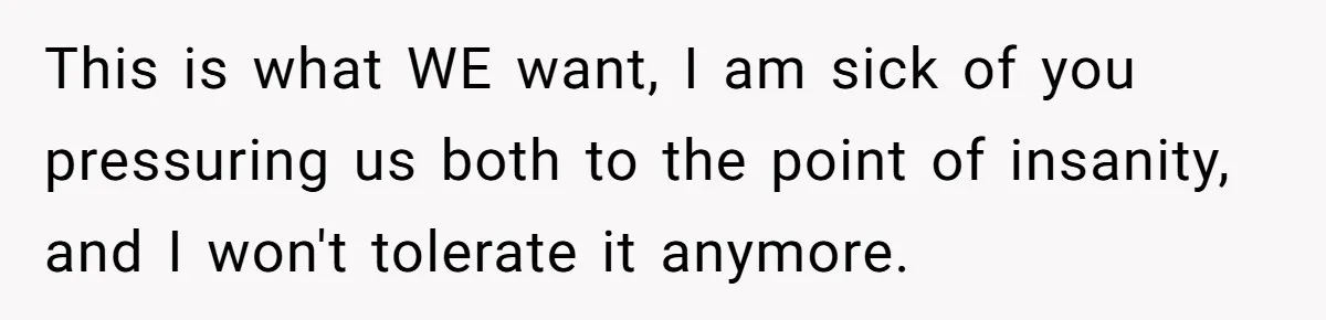 This is what WE want, I am sick of you pressuring us both to the point of insanity, and I won't tolerate it anymore.