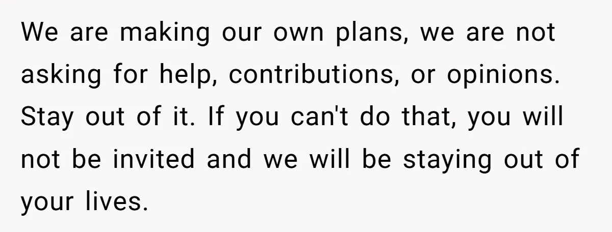 We are making our own plans, we are not asking for help, contributions, or opinions. Stay out of it. If you can't do that, you will not be invited and...
