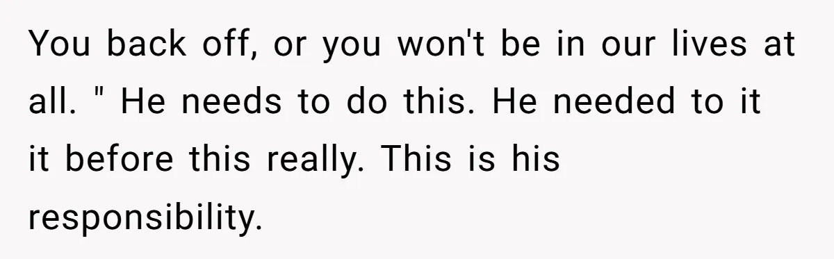 You back off, or you won't be in our lives at all. " He needs to do this. He needed to it it before this really. This is his responsibility.