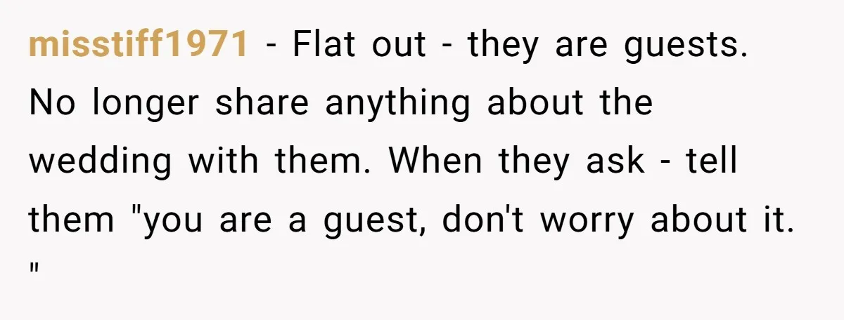 misstiff1971 − Flat out - they are guests. No longer share anything about the wedding with them. When they ask - tell them "you are a guest, don't worry about...