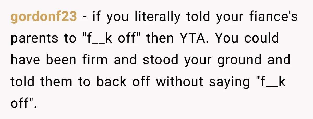 gordonf23 − if you literally told your fiance's parents to "f__k off" then YTA. You could have been firm and stood your ground and told them to back off without...