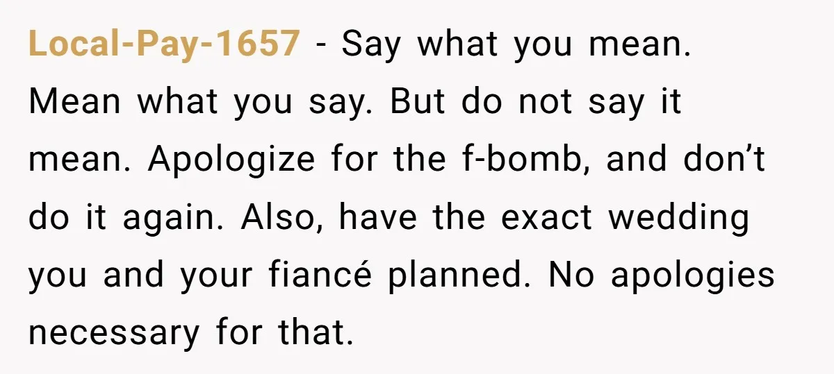Local-Pay-1657 − Say what you mean. Mean what you say. But do not say it mean. Apologize for the f-bomb, and don’t do it again. Also, have the exact wedding...